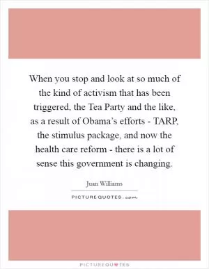 When you stop and look at so much of the kind of activism that has been triggered, the Tea Party and the like, as a result of Obama’s efforts - TARP, the stimulus package, and now the health care reform - there is a lot of sense this government is changing Picture Quote #1