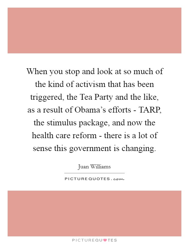 When you stop and look at so much of the kind of activism that has been triggered, the Tea Party and the like, as a result of Obama's efforts - TARP, the stimulus package, and now the health care reform - there is a lot of sense this government is changing. Picture Quote #1