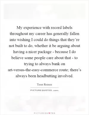 My experience with record labels throughout my career has generally fallen into wishing I could do things that they’re not built to do, whether it be arguing about having a nicer package - because I do believe some people care about that - to trying to always bank on art-versus-the-easy-commerce route; there’s always been headbutting involved Picture Quote #1