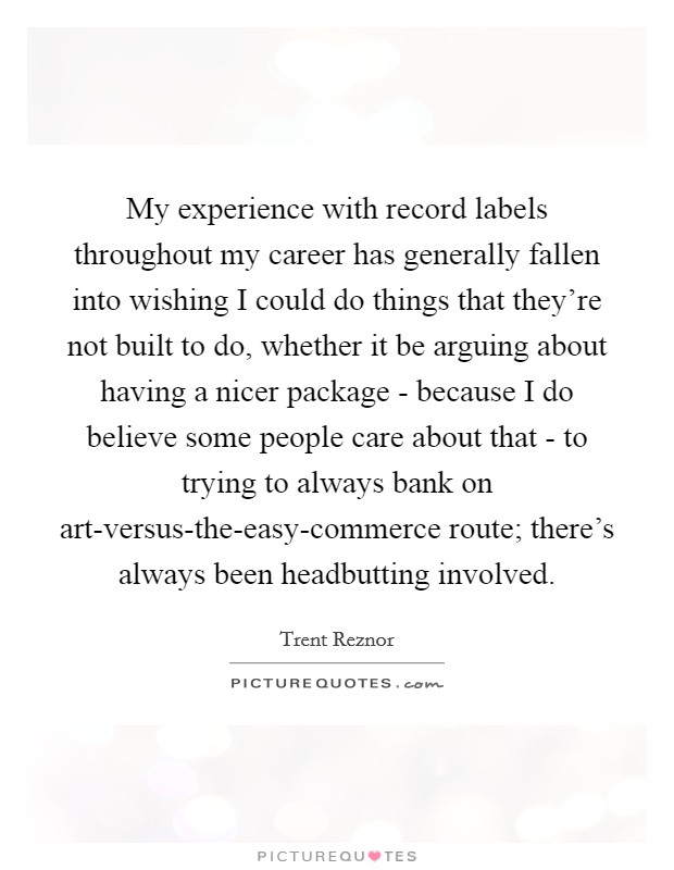 My experience with record labels throughout my career has generally fallen into wishing I could do things that they're not built to do, whether it be arguing about having a nicer package - because I do believe some people care about that - to trying to always bank on art-versus-the-easy-commerce route; there's always been headbutting involved. Picture Quote #1