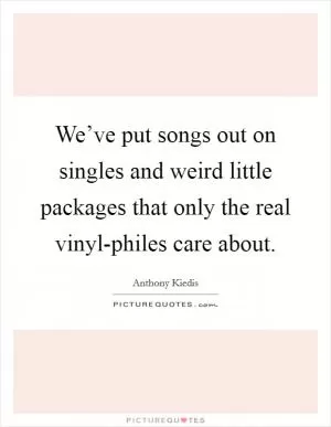 We’ve put songs out on singles and weird little packages that only the real vinyl-philes care about Picture Quote #1