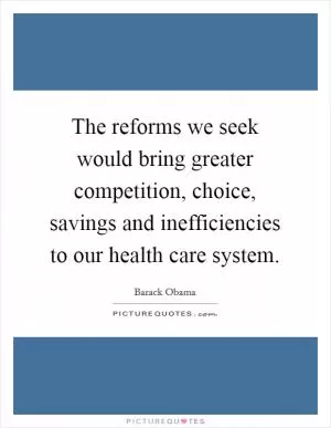 The reforms we seek would bring greater competition, choice, savings and inefficiencies to our health care system Picture Quote #1