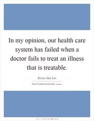 In my opinion, our health care system has failed when a doctor fails to treat an illness that is treatable Picture Quote #1
