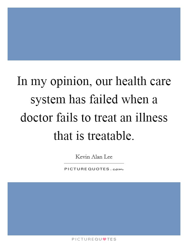 In my opinion, our health care system has failed when a doctor fails to treat an illness that is treatable. Picture Quote #1