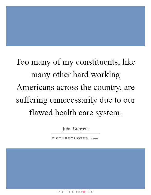 Too many of my constituents, like many other hard working Americans across the country, are suffering unnecessarily due to our flawed health care system. Picture Quote #1