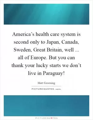 America’s health care system is second only to Japan, Canada, Sweden, Great Britain, well ... all of Europe. But you can thank your lucky starts we don’t live in Paraguay! Picture Quote #1