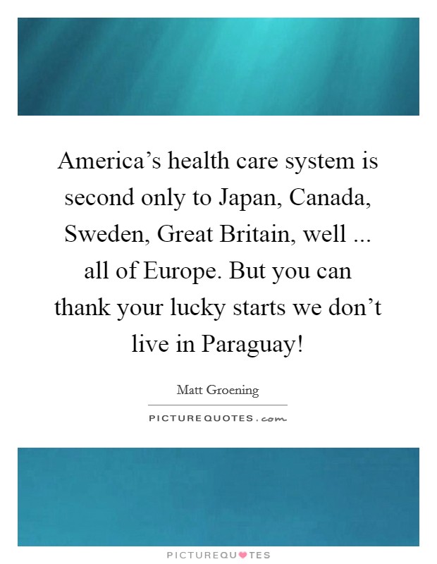 America's health care system is second only to Japan, Canada, Sweden, Great Britain, well ... all of Europe. But you can thank your lucky starts we don't live in Paraguay! Picture Quote #1