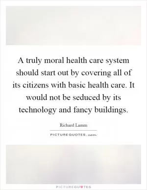 A truly moral health care system should start out by covering all of its citizens with basic health care. It would not be seduced by its technology and fancy buildings Picture Quote #1