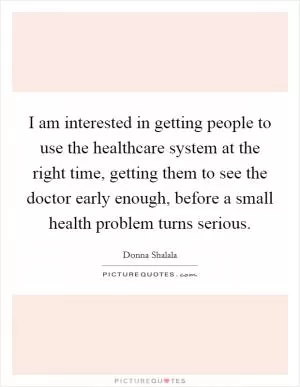I am interested in getting people to use the healthcare system at the right time, getting them to see the doctor early enough, before a small health problem turns serious Picture Quote #1