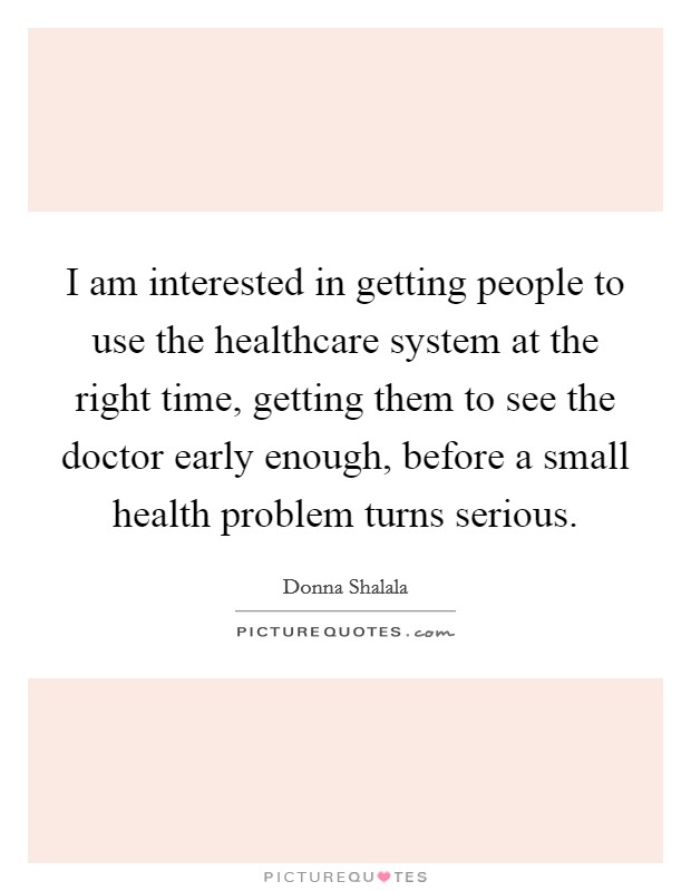 I am interested in getting people to use the healthcare system at the right time, getting them to see the doctor early enough, before a small health problem turns serious. Picture Quote #1