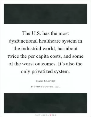 The U.S. has the most dysfunctional healthcare system in the industrial world, has about twice the per capita costs, and some of the worst outcomes. It’s also the only privatized system Picture Quote #1