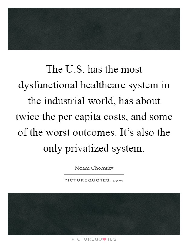 The U.S. has the most dysfunctional healthcare system in the industrial world, has about twice the per capita costs, and some of the worst outcomes. It's also the only privatized system. Picture Quote #1