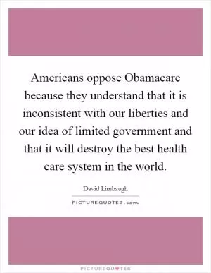 Americans oppose Obamacare because they understand that it is inconsistent with our liberties and our idea of limited government and that it will destroy the best health care system in the world Picture Quote #1