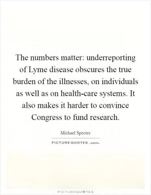 The numbers matter: underreporting of Lyme disease obscures the true burden of the illnesses, on individuals as well as on health-care systems. It also makes it harder to convince Congress to fund research Picture Quote #1