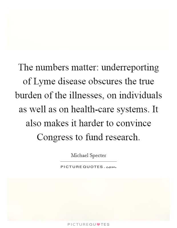 The numbers matter: underreporting of Lyme disease obscures the true burden of the illnesses, on individuals as well as on health-care systems. It also makes it harder to convince Congress to fund research. Picture Quote #1