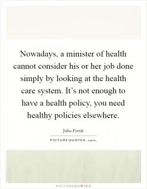 Nowadays, a minister of health cannot consider his or her job done simply by looking at the health care system. It’s not enough to have a health policy, you need healthy policies elsewhere Picture Quote #1