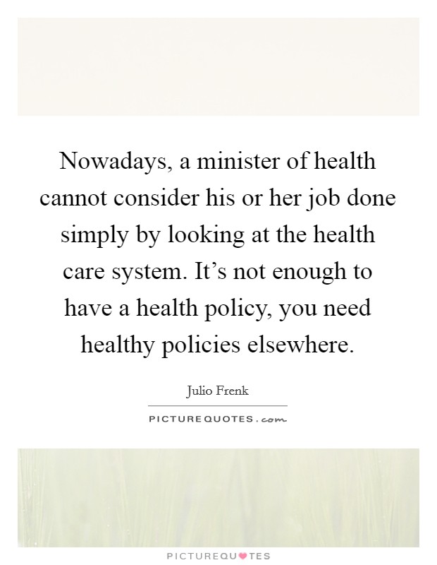 Nowadays, a minister of health cannot consider his or her job done simply by looking at the health care system. It's not enough to have a health policy, you need healthy policies elsewhere. Picture Quote #1