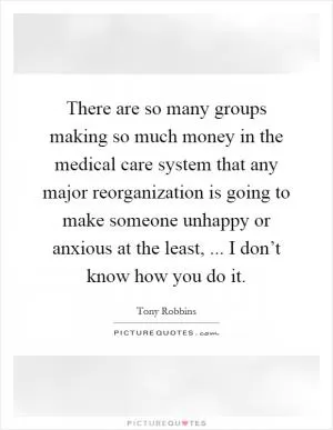 There are so many groups making so much money in the medical care system that any major reorganization is going to make someone unhappy or anxious at the least, ... I don’t know how you do it Picture Quote #1