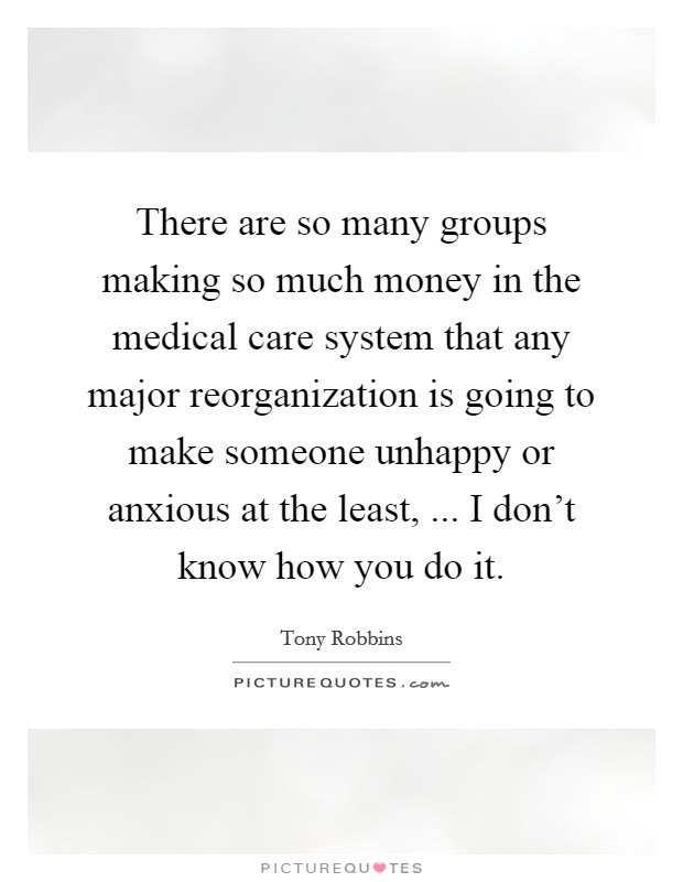 There are so many groups making so much money in the medical care system that any major reorganization is going to make someone unhappy or anxious at the least, ... I don't know how you do it. Picture Quote #1
