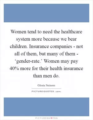 Women tend to need the healthcare system more because we bear children. Insurance companies - not all of them, but many of them - ‘gender-rate.’ Women may pay 40% more for their health insurance than men do Picture Quote #1