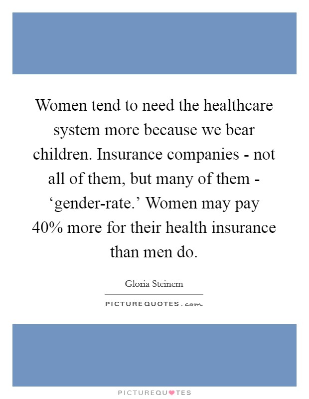 Women tend to need the healthcare system more because we bear children. Insurance companies - not all of them, but many of them - ‘gender-rate.' Women may pay 40% more for their health insurance than men do. Picture Quote #1
