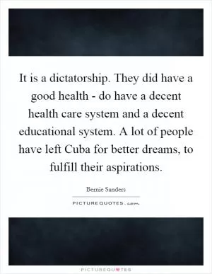 It is a dictatorship. They did have a good health - do have a decent health care system and a decent educational system. A lot of people have left Cuba for better dreams, to fulfill their aspirations Picture Quote #1
