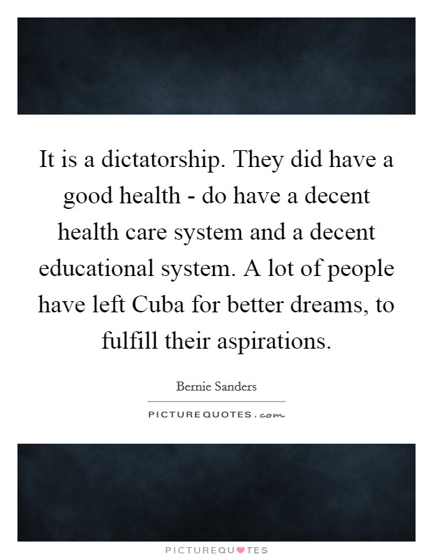 It is a dictatorship. They did have a good health - do have a decent health care system and a decent educational system. A lot of people have left Cuba for better dreams, to fulfill their aspirations. Picture Quote #1
