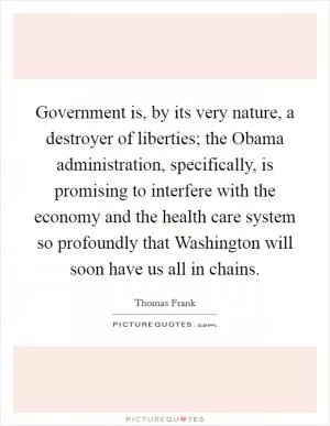 Government is, by its very nature, a destroyer of liberties; the Obama administration, specifically, is promising to interfere with the economy and the health care system so profoundly that Washington will soon have us all in chains Picture Quote #1