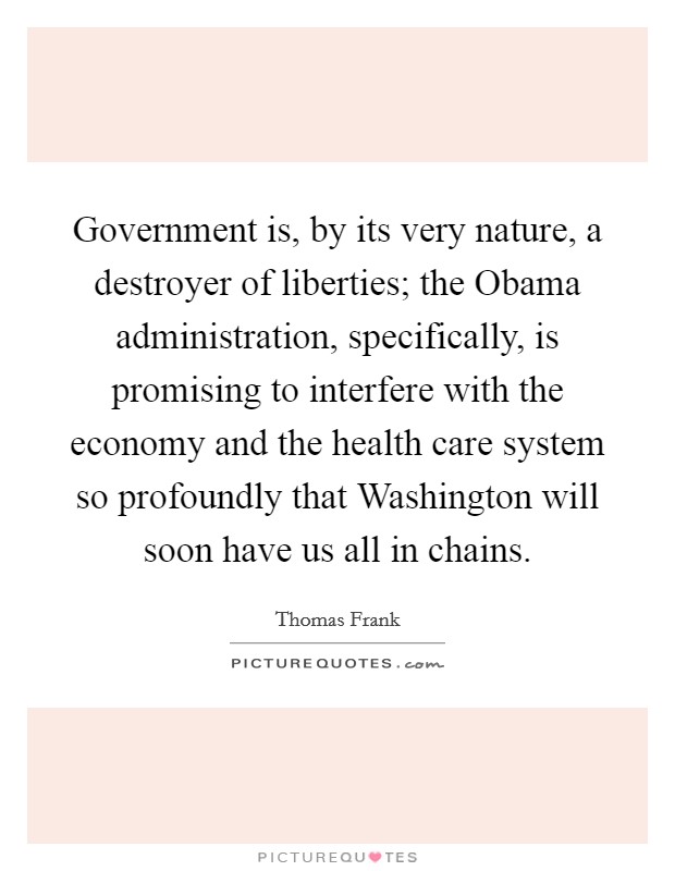 Government is, by its very nature, a destroyer of liberties; the Obama administration, specifically, is promising to interfere with the economy and the health care system so profoundly that Washington will soon have us all in chains. Picture Quote #1