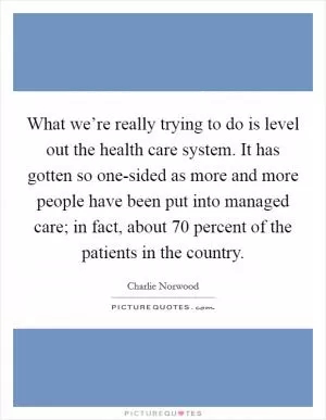What we’re really trying to do is level out the health care system. It has gotten so one-sided as more and more people have been put into managed care; in fact, about 70 percent of the patients in the country Picture Quote #1
