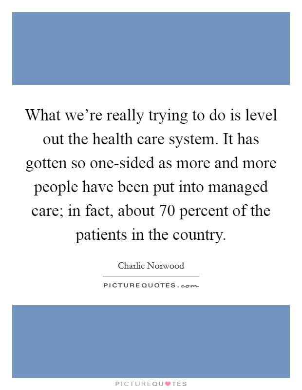 What we're really trying to do is level out the health care system. It has gotten so one-sided as more and more people have been put into managed care; in fact, about 70 percent of the patients in the country. Picture Quote #1
