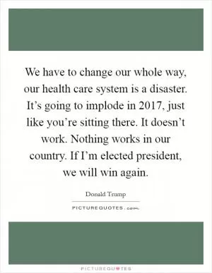 We have to change our whole way, our health care system is a disaster. It’s going to implode in 2017, just like you’re sitting there. It doesn’t work. Nothing works in our country. If I’m elected president, we will win again Picture Quote #1