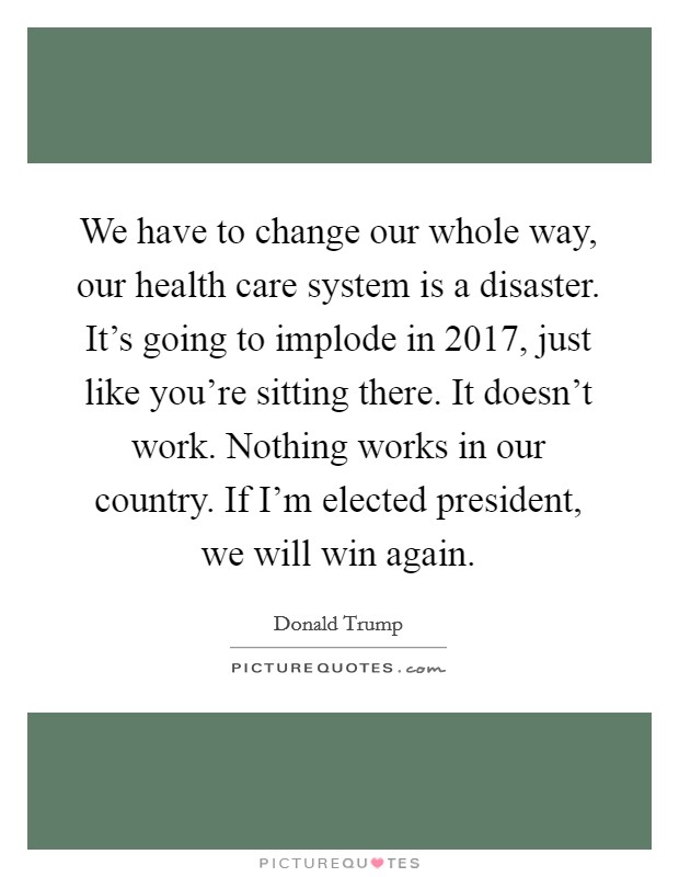 We have to change our whole way, our health care system is a disaster. It's going to implode in 2017, just like you're sitting there. It doesn't work. Nothing works in our country. If I'm elected president, we will win again. Picture Quote #1
