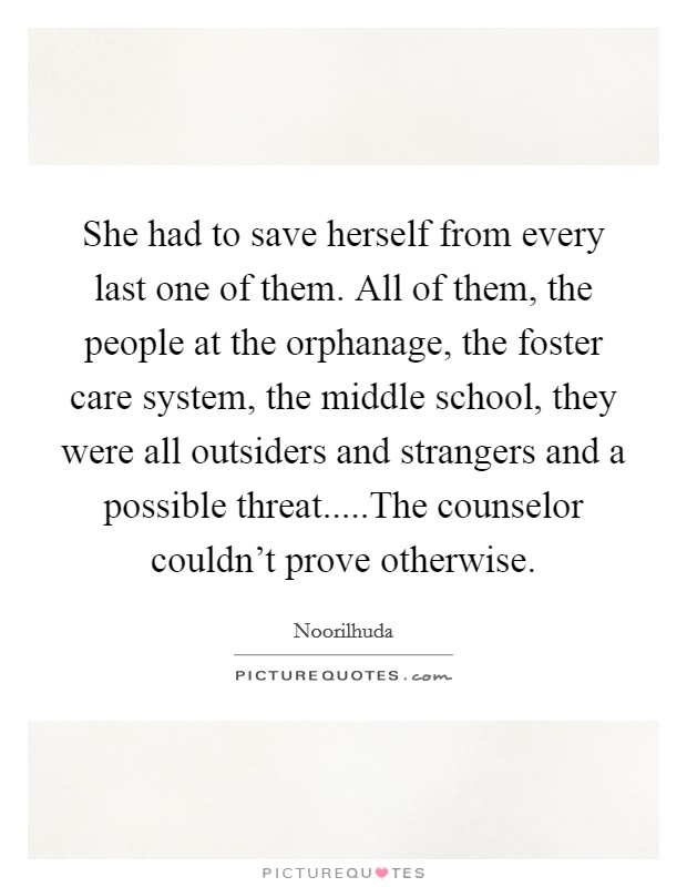 She had to save herself from every last one of them. All of them, the people at the orphanage, the foster care system, the middle school, they were all outsiders and strangers and a possible threat.....The counselor couldn't prove otherwise. Picture Quote #1