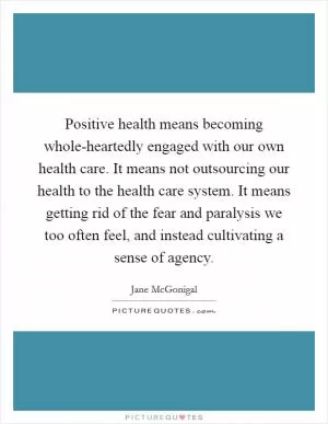 Positive health means becoming whole-heartedly engaged with our own health care. It means not outsourcing our health to the health care system. It means getting rid of the fear and paralysis we too often feel, and instead cultivating a sense of agency Picture Quote #1
