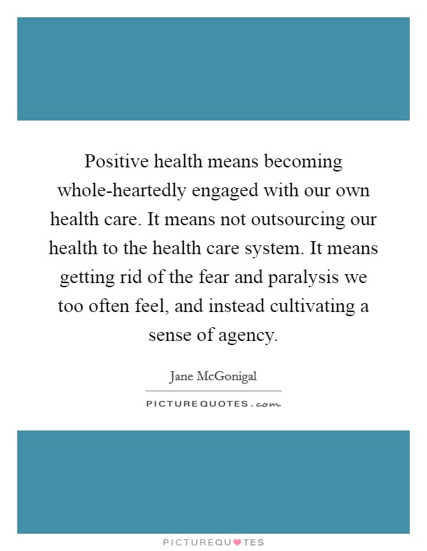 Positive health means becoming whole-heartedly engaged with our own health care. It means not outsourcing our health to the health care system. It means getting rid of the fear and paralysis we too often feel, and instead cultivating a sense of agency. Picture Quote #1