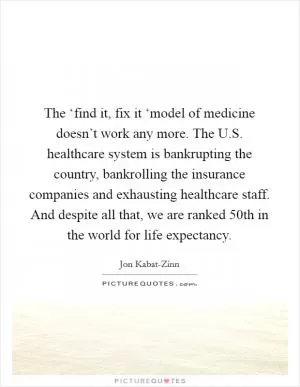 The ‘find it, fix it ‘model of medicine doesn’t work any more. The U.S. healthcare system is bankrupting the country, bankrolling the insurance companies and exhausting healthcare staff. And despite all that, we are ranked 50th in the world for life expectancy Picture Quote #1