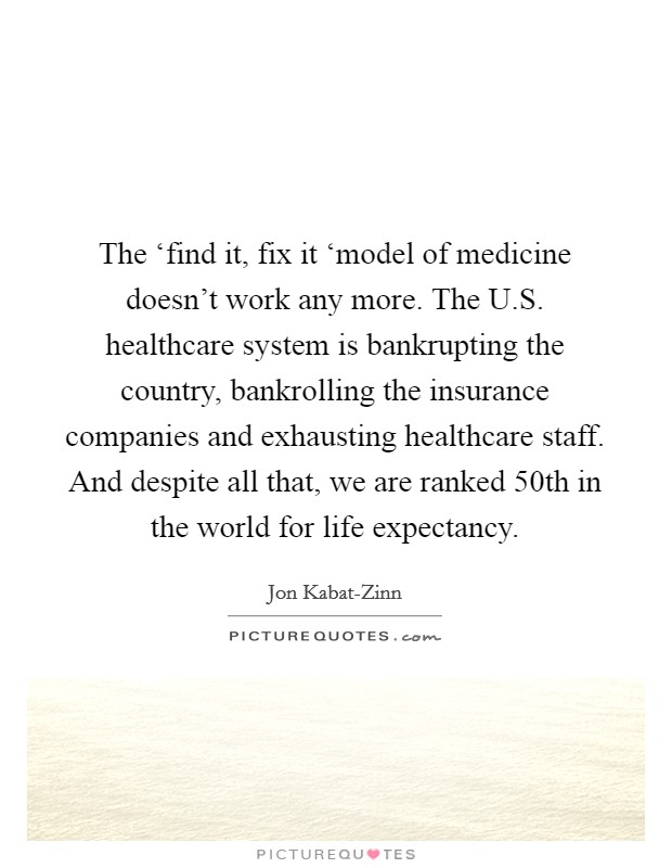 The ‘find it, fix it ‘model of medicine doesn't work any more. The U.S. healthcare system is bankrupting the country, bankrolling the insurance companies and exhausting healthcare staff. And despite all that, we are ranked 50th in the world for life expectancy. Picture Quote #1
