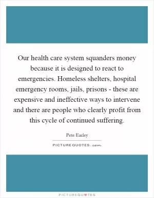 Our health care system squanders money because it is designed to react to emergencies. Homeless shelters, hospital emergency rooms, jails, prisons - these are expensive and ineffective ways to intervene and there are people who clearly profit from this cycle of continued suffering Picture Quote #1