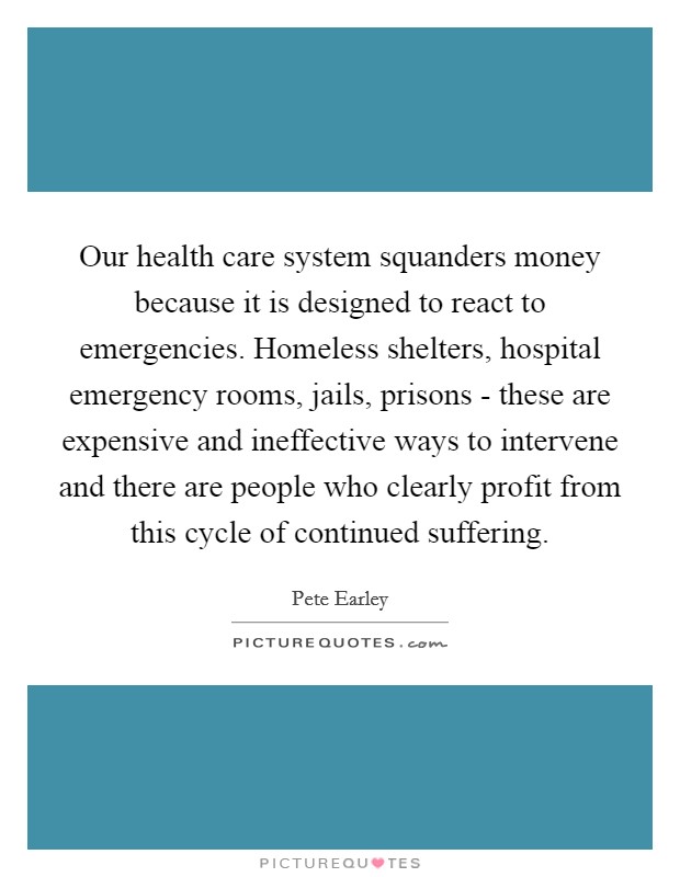 Our health care system squanders money because it is designed to react to emergencies. Homeless shelters, hospital emergency rooms, jails, prisons - these are expensive and ineffective ways to intervene and there are people who clearly profit from this cycle of continued suffering. Picture Quote #1