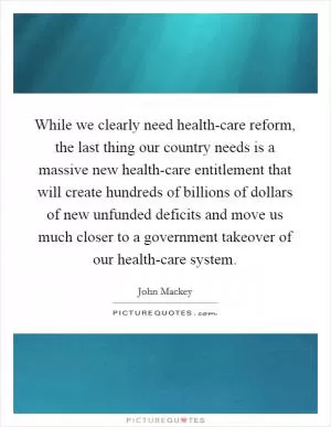 While we clearly need health-care reform, the last thing our country needs is a massive new health-care entitlement that will create hundreds of billions of dollars of new unfunded deficits and move us much closer to a government takeover of our health-care system Picture Quote #1