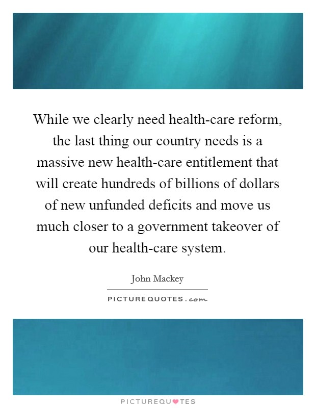 While we clearly need health-care reform, the last thing our country needs is a massive new health-care entitlement that will create hundreds of billions of dollars of new unfunded deficits and move us much closer to a government takeover of our health-care system. Picture Quote #1