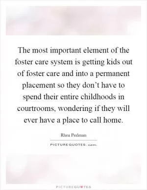 The most important element of the foster care system is getting kids out of foster care and into a permanent placement so they don’t have to spend their entire childhoods in courtrooms, wondering if they will ever have a place to call home Picture Quote #1