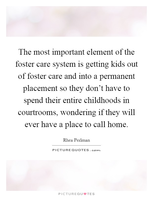 The most important element of the foster care system is getting kids out of foster care and into a permanent placement so they don't have to spend their entire childhoods in courtrooms, wondering if they will ever have a place to call home. Picture Quote #1
