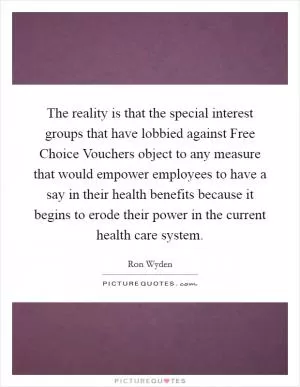 The reality is that the special interest groups that have lobbied against Free Choice Vouchers object to any measure that would empower employees to have a say in their health benefits because it begins to erode their power in the current health care system Picture Quote #1