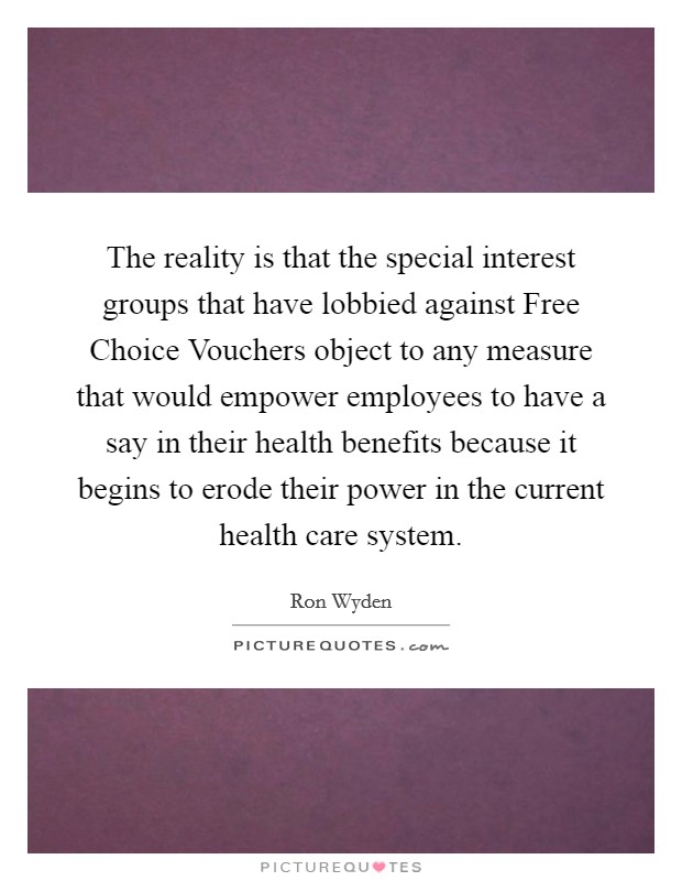 The reality is that the special interest groups that have lobbied against Free Choice Vouchers object to any measure that would empower employees to have a say in their health benefits because it begins to erode their power in the current health care system. Picture Quote #1