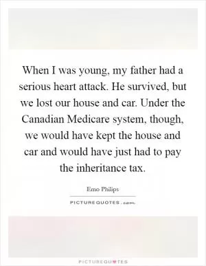 When I was young, my father had a serious heart attack. He survived, but we lost our house and car. Under the Canadian Medicare system, though, we would have kept the house and car and would have just had to pay the inheritance tax Picture Quote #1
