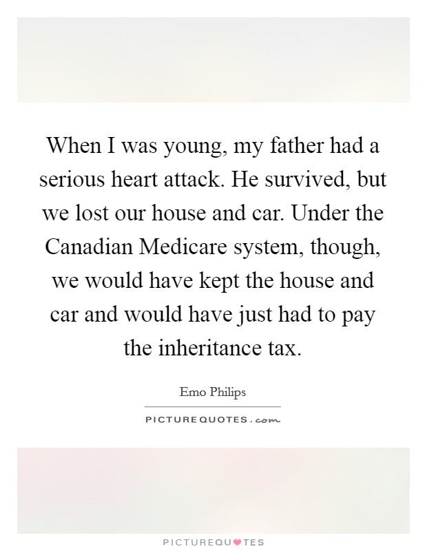 When I was young, my father had a serious heart attack. He survived, but we lost our house and car. Under the Canadian Medicare system, though, we would have kept the house and car and would have just had to pay the inheritance tax. Picture Quote #1