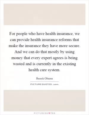 For people who have health insurance, we can provide health insurance reforms that make the insurance they have more secure. And we can do that mostly by using money that every expert agrees is being wasted and is currently in the existing health care system Picture Quote #1