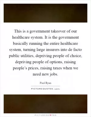This is a government takeover of our healthcare system. It is the government basically running the entire healthcare system, turning large insurers into de facto public utilities, depriving people of choice, depriving people of options, raising people’s prices, raising taxes when we need new jobs Picture Quote #1